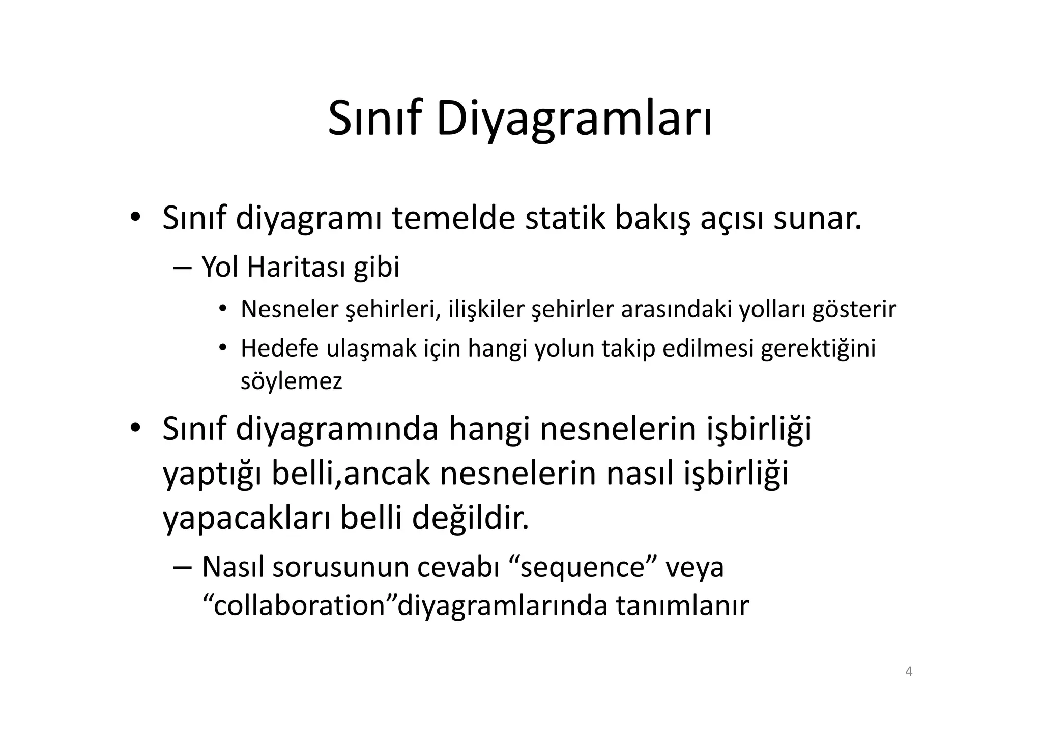 Sınıf Diyagramları
• Sınıf diyagramı temelde statik bakış açısı sunar.
   – Yol Haritası gibi
      • Nesneler şehirleri, ilişkiler şehirler arasındaki yolları gösterir
      • Hedefe ulaşmak için hangi yolun takip edilmesi gerektiğini
        söylemez
• Sınıf diyagramında hangi nesnelerin işbirliği
  yaptığı belli,ancak nesnelerin nasıl işbirliği
  yapacakları belli değildir.
   – Nasıl sorusunun cevabı “sequence” veya
     “collaboration”diyagramlarında tanımlanır
                                                                             4
 