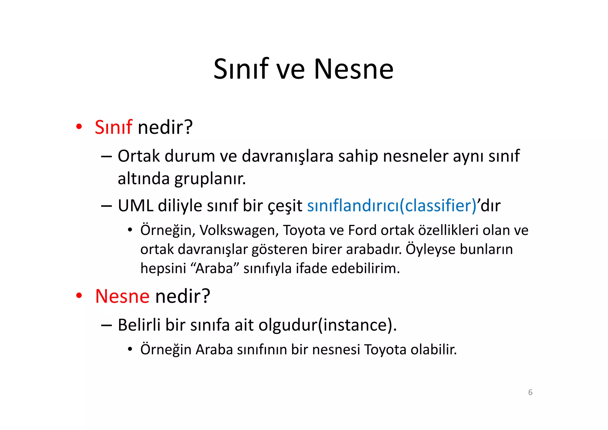 Sınıf ve Nesne
• Sınıf nedir?
   – Ortak durum ve davranışlara sahip nesneler aynı sınıf
     altında gruplanır.
   – UML diliyle sınıf bir çeşit sınıflandırıcı(classifier)’dır
      • Örneğin, Volkswagen, Toyota ve Ford ortak özellikleri olan ve
        ortak davranışlar gösteren birer arabadır. Öyleyse bunların
        hepsini “Araba” sınıfıyla ifade edebilirim.
• Nesne nedir?
   – Belirli bir sınıfa ait olgudur(instance).
      • Örneğin Araba sınıfının bir nesnesi Toyota olabilir.

                                                                    6
 
