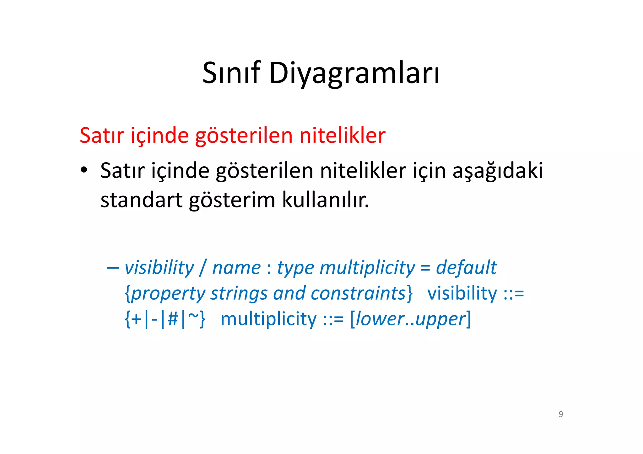 Sınıf Diyagramları
Satır içinde gösterilen nitelikler
• Satır içinde gösterilen nitelikler için aşağıdaki
  standart gösterim kullanılır.

   – visibility / name : type multiplicity = default
     {property strings and constraints} visibility ::=
     {+|-|#|~} multiplicity ::= [lower..upper]



                                                         9
 