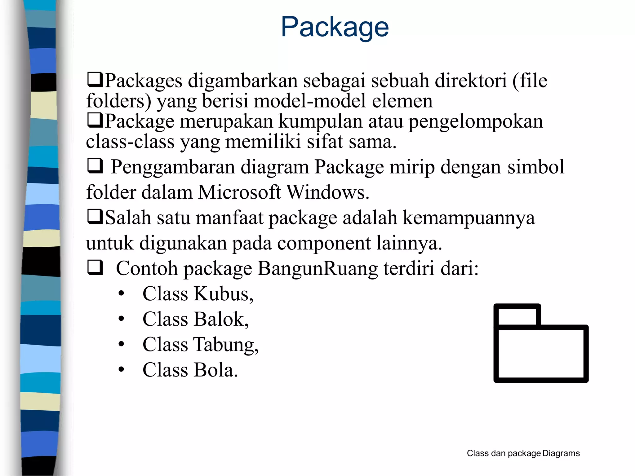 Package
Packages digambarkan sebagai sebuah direktori (file
folders) yang berisi model-model elemen
Package merupakan kumpulan atau pengelompokan
class-class yang memiliki sifat sama.
 Penggambaran diagram Package mirip dengan simbol
folder dalam Microsoft Windows.
Salah satu manfaat package adalah kemampuannya
untuk digunakan pada component lainnya.
 Contoh package BangunRuang terdiri dari:
• Class Kubus,
• Class Balok,
• Class Tabung,
• Class Bola.
Class dan packageDiagrams
 