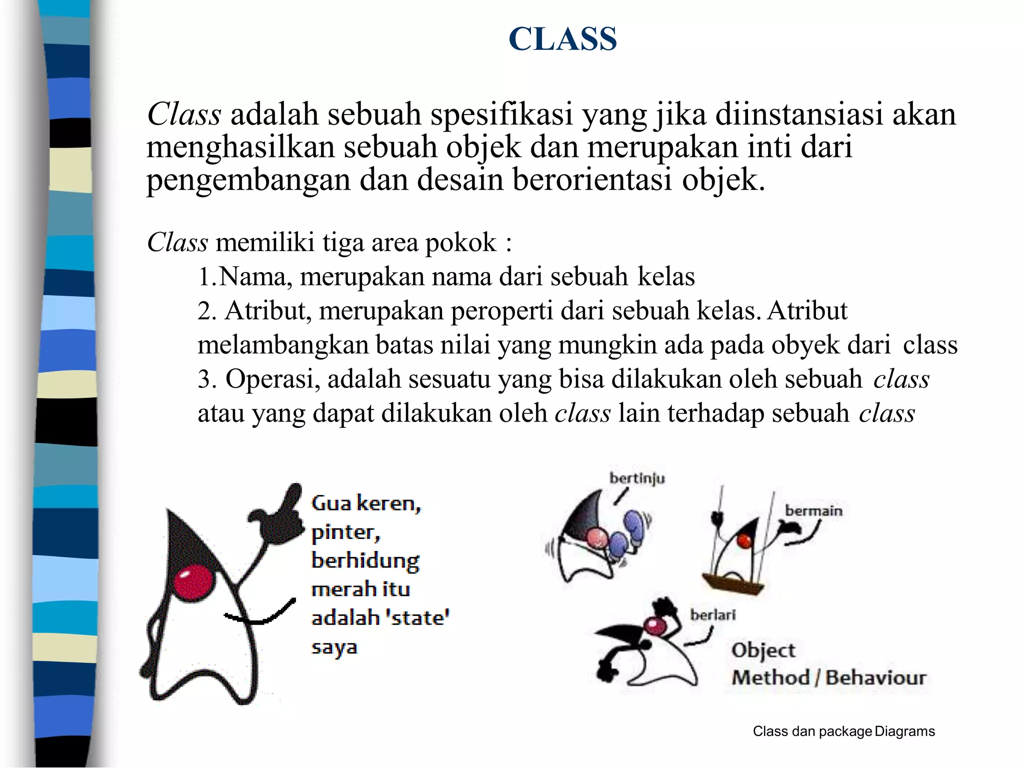 CLASS
Class adalah sebuah spesifikasi yang jika diinstansiasi akan
menghasilkan sebuah objek dan merupakan inti dari
pengembangan dan desain berorientasi objek.
Class memiliki tiga area pokok :
1.Nama, merupakan nama dari sebuah kelas
2. Atribut, merupakan peroperti dari sebuah kelas.Atribut
melambangkan batas nilai yang mungkin ada pada obyek dari class
3. Operasi, adalah sesuatu yang bisa dilakukan oleh sebuah class
atau yang dapat dilakukan oleh class lain terhadap sebuah class
Class dan packageDiagrams
 