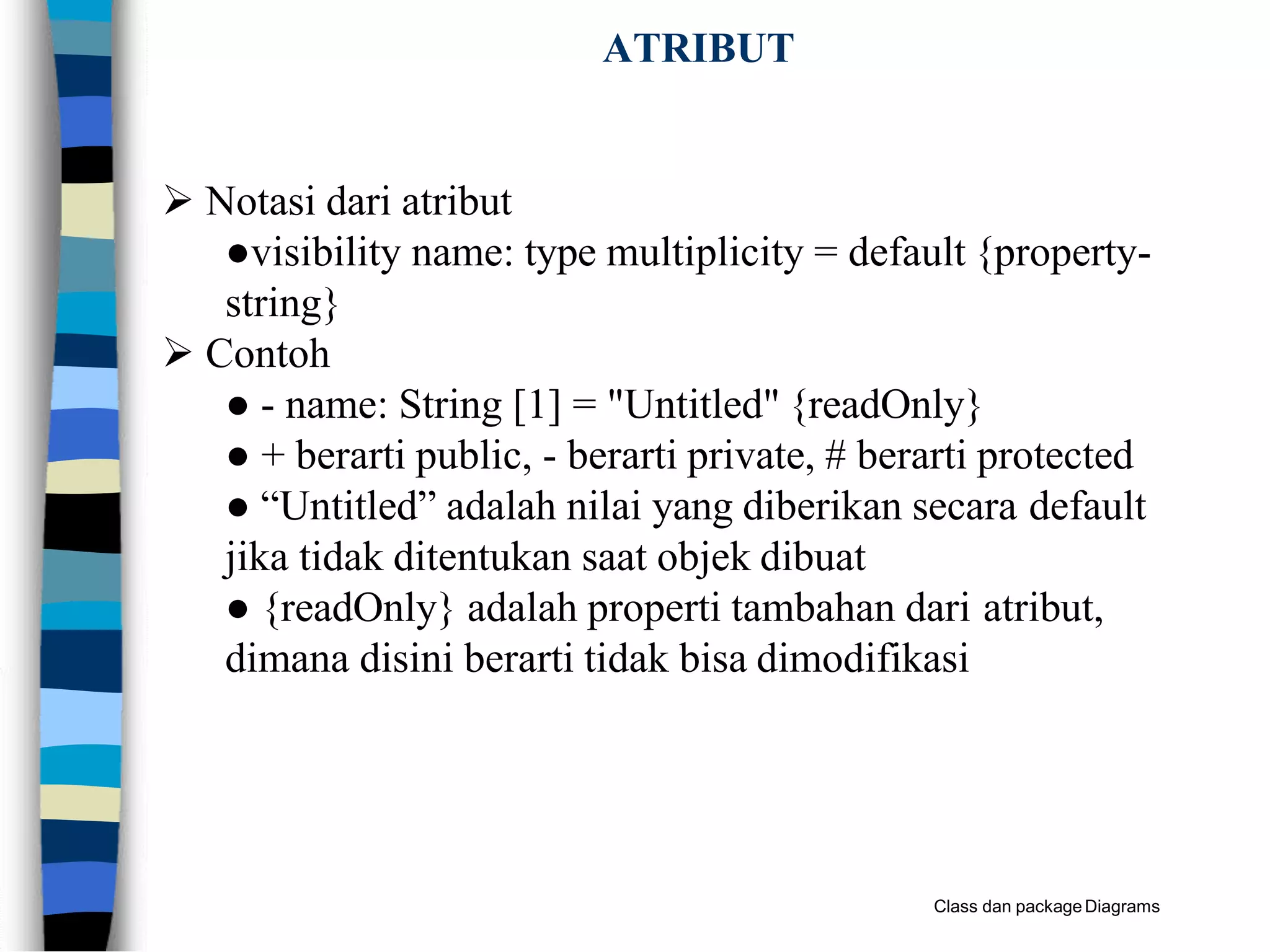 ATRIBUT
Class dan packageDiagrams
 Notasi dari atribut
●visibility name: type multiplicity = default {property-
string}
 Contoh
● - name: String [1] = "Untitled" {readOnly}
● + berarti public, - berarti private, # berarti protected
● “Untitled” adalah nilai yang diberikan secara default
jika tidak ditentukan saat objek dibuat
● {readOnly} adalah properti tambahan dari atribut,
dimana disini berarti tidak bisa dimodifikasi
 