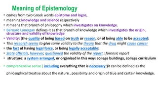 Meaning of Epistemology
• comes from two Greek words epistome and logos,
• meaning knowledge and science respectively
• it means that branch of philosophy which investigates on knowledge.
• Bernard Lonergan defines it as that branch of knowledge which investigates the origin ,
structure and validity of knowledge
• Validity: (the quality of being based on truth or reason, or of being able to be accepted:
• This research seems to give some validity to the theory that the drug might cause cancer
• the fact of having legal force, or being legally acceptable:
• State officials, however, questioned the validity of the report.: forensic report
• structure: a system arranged, or organized in this way: college buildings, college curriculum
• comprehensive sense ( including everything that is necessary:)it can be defined as the
philosophical treatise about the nature , possibility and origin of true and certain knowledge.
 