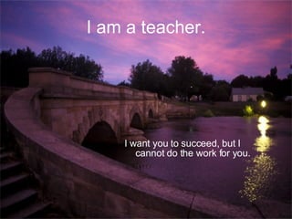 I am a teacher. I want you to succeed, but I cannot do the work for you. 