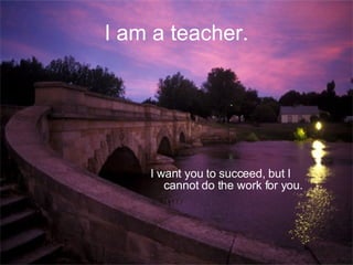 I am a teacher. I want you to succeed, but I cannot do the work for you. 