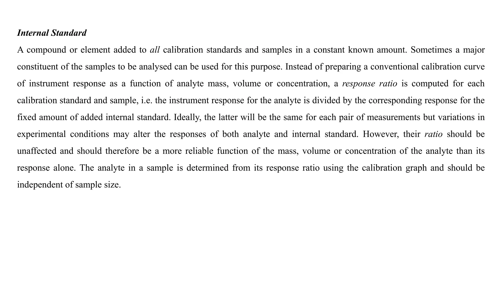 Internal Standard
A compound or element added to all calibration standards and samples in a constant known amount. Sometimes a major
constituent of the samples to be analysed can be used for this purpose. Instead of preparing a conventional calibration curve
of instrument response as a function of analyte mass, volume or concentration, a response ratio is computed for each
calibration standard and sample, i.e. the instrument response for the analyte is divided by the corresponding response for the
fixed amount of added internal standard. Ideally, the latter will be the same for each pair of measurements but variations in
experimental conditions may alter the responses of both analyte and internal standard. However, their ratio should be
unaffected and should therefore be a more reliable function of the mass, volume or concentration of the analyte than its
response alone. The analyte in a sample is determined from its response ratio using the calibration graph and should be
independent of sample size.
 
