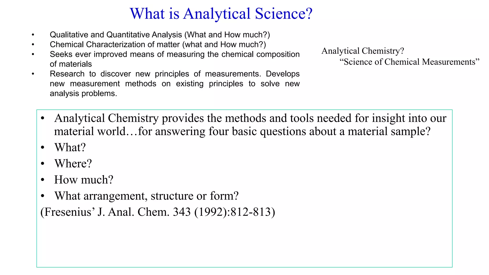 What is Analytical Science?
• Analytical Chemistry provides the methods and tools needed for insight into our
material world…for answering four basic questions about a material sample?
• What?
• Where?
• How much?
• What arrangement, structure or form?
(Fresenius’ J. Anal. Chem. 343 (1992):812-813)
• Qualitative and Quantitative Analysis (What and How much?)
• Chemical Characterization of matter (what and How much?)
• Seeks ever improved means of measuring the chemical composition
of materials
• Research to discover new principles of measurements. Develops
new measurement methods on existing principles to solve new
analysis problems.
Analytical Chemistry?
“Science of Chemical Measurements”
 