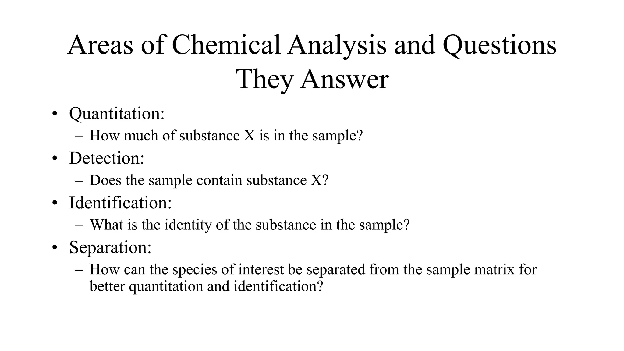 Areas of Chemical Analysis and Questions
They Answer
• Quantitation:
– How much of substance X is in the sample?
• Detection:
– Does the sample contain substance X?
• Identification:
– What is the identity of the substance in the sample?
• Separation:
– How can the species of interest be separated from the sample matrix for
better quantitation and identification?
 