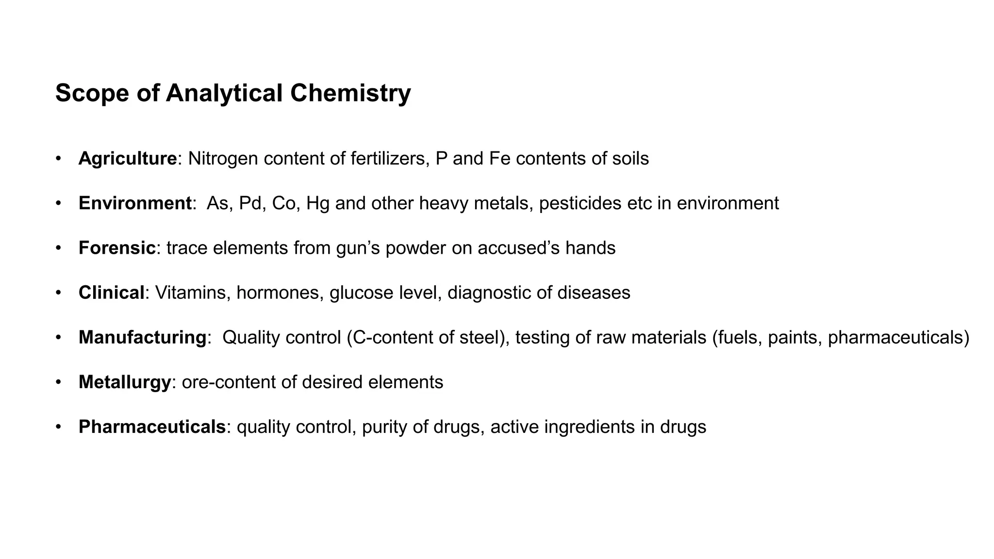 Scope of Analytical Chemistry
• Agriculture: Nitrogen content of fertilizers, P and Fe contents of soils
• Environment: As, Pd, Co, Hg and other heavy metals, pesticides etc in environment
• Forensic: trace elements from gun’s powder on accused’s hands
• Clinical: Vitamins, hormones, glucose level, diagnostic of diseases
• Manufacturing: Quality control (C-content of steel), testing of raw materials (fuels, paints, pharmaceuticals)
• Metallurgy: ore-content of desired elements
• Pharmaceuticals: quality control, purity of drugs, active ingredients in drugs
 