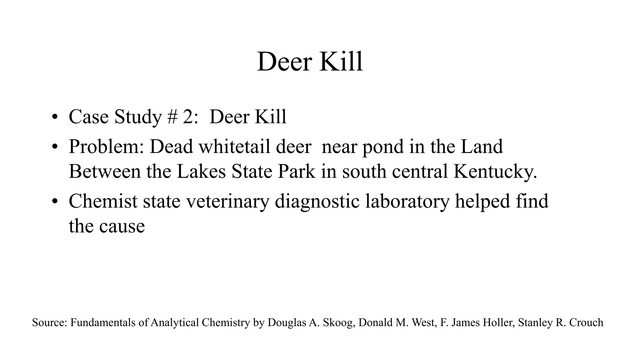 Deer Kill
• Case Study # 2: Deer Kill
• Problem: Dead whitetail deer near pond in the Land
Between the Lakes State Park in south central Kentucky.
• Chemist state veterinary diagnostic laboratory helped find
the cause
Source: Fundamentals of Analytical Chemistry by Douglas A. Skoog, Donald M. West, F. James Holler, Stanley R. Crouch
 