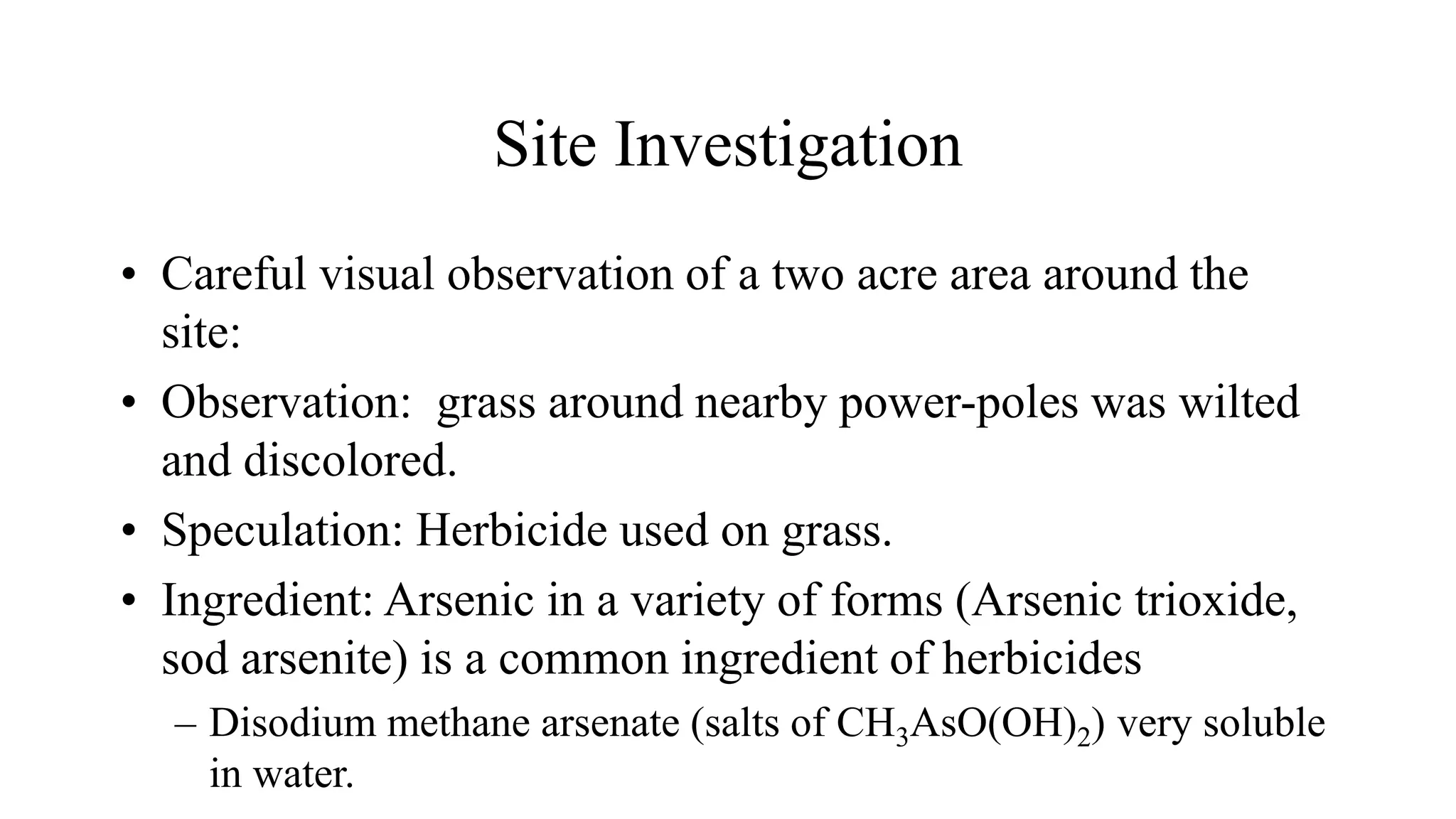 Site Investigation
• Careful visual observation of a two acre area around the
site:
• Observation: grass around nearby power-poles was wilted
and discolored.
• Speculation: Herbicide used on grass.
• Ingredient: Arsenic in a variety of forms (Arsenic trioxide,
sod arsenite) is a common ingredient of herbicides
– Disodium methane arsenate (salts of CH3AsO(OH)2) very soluble
in water.
 