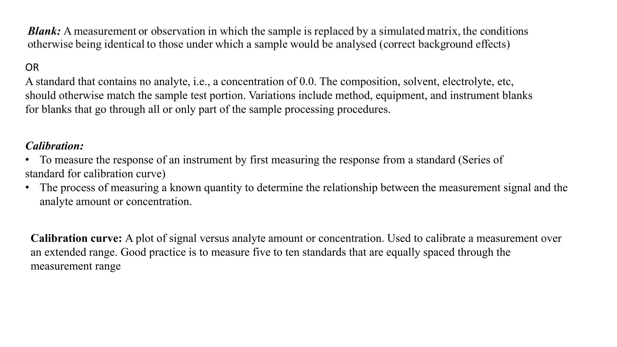 OR
A standard that contains no analyte, i.e., a concentration of 0.0. The composition, solvent, electrolyte, etc,
should otherwise match the sample test portion. Variations include method, equipment, and instrument blanks
for blanks that go through all or only part of the sample processing procedures.
Calibration curve: A plot of signal versus analyte amount or concentration. Used to calibrate a measurement over
an extended range. Good practice is to measure five to ten standards that are equally spaced through the
measurement range
Calibration:
• To measure the response of an instrument by first measuring the response from a standard (Series of
standard for calibration curve)
• The process of measuring a known quantity to determine the relationship between the measurement signal and the
analyte amount or concentration.
 