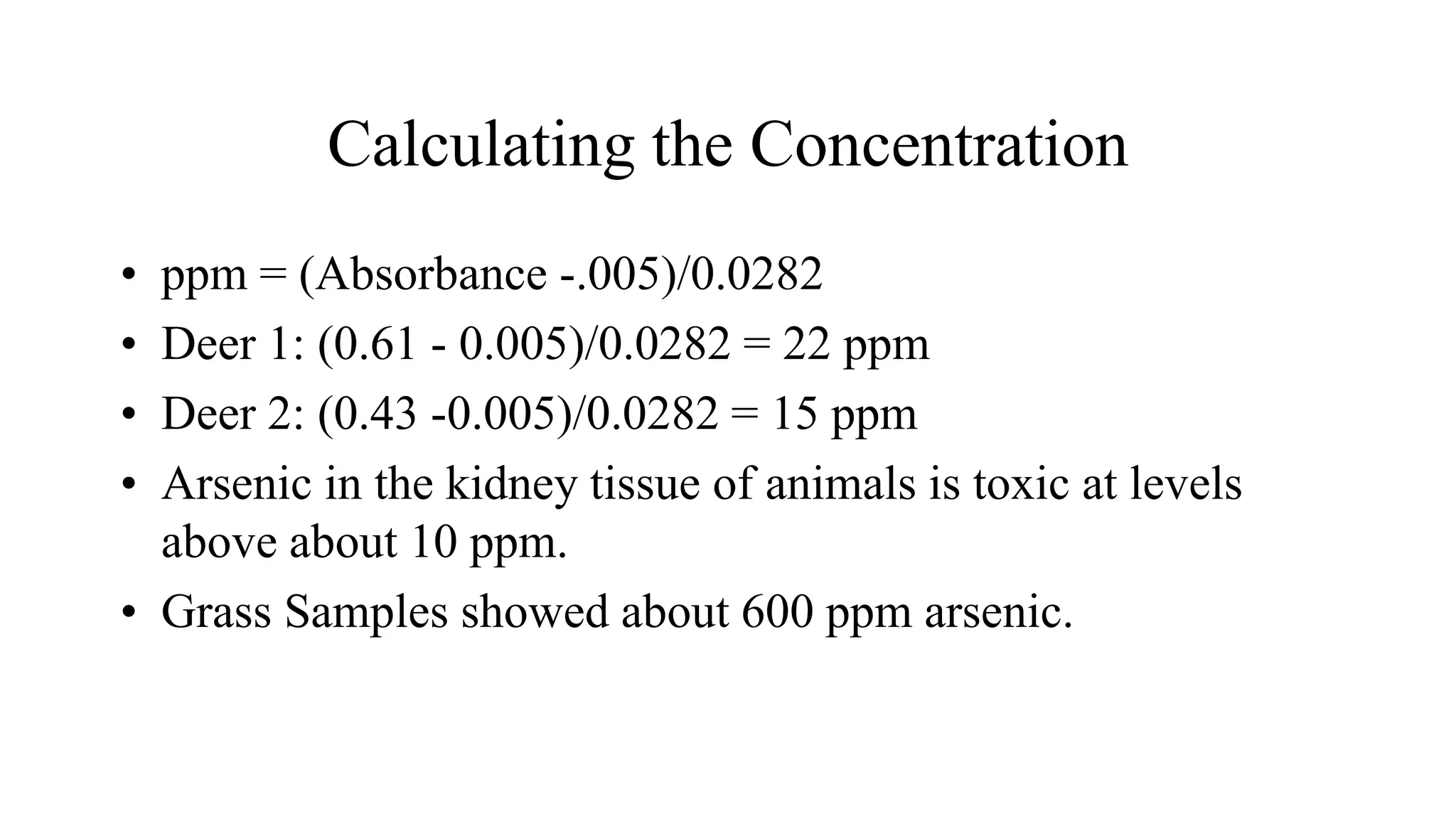 Calculating the Concentration
• ppm = (Absorbance -.005)/0.0282
• Deer 1: (0.61 - 0.005)/0.0282 = 22 ppm
• Deer 2: (0.43 -0.005)/0.0282 = 15 ppm
• Arsenic in the kidney tissue of animals is toxic at levels
above about 10 ppm.
• Grass Samples showed about 600 ppm arsenic.
 