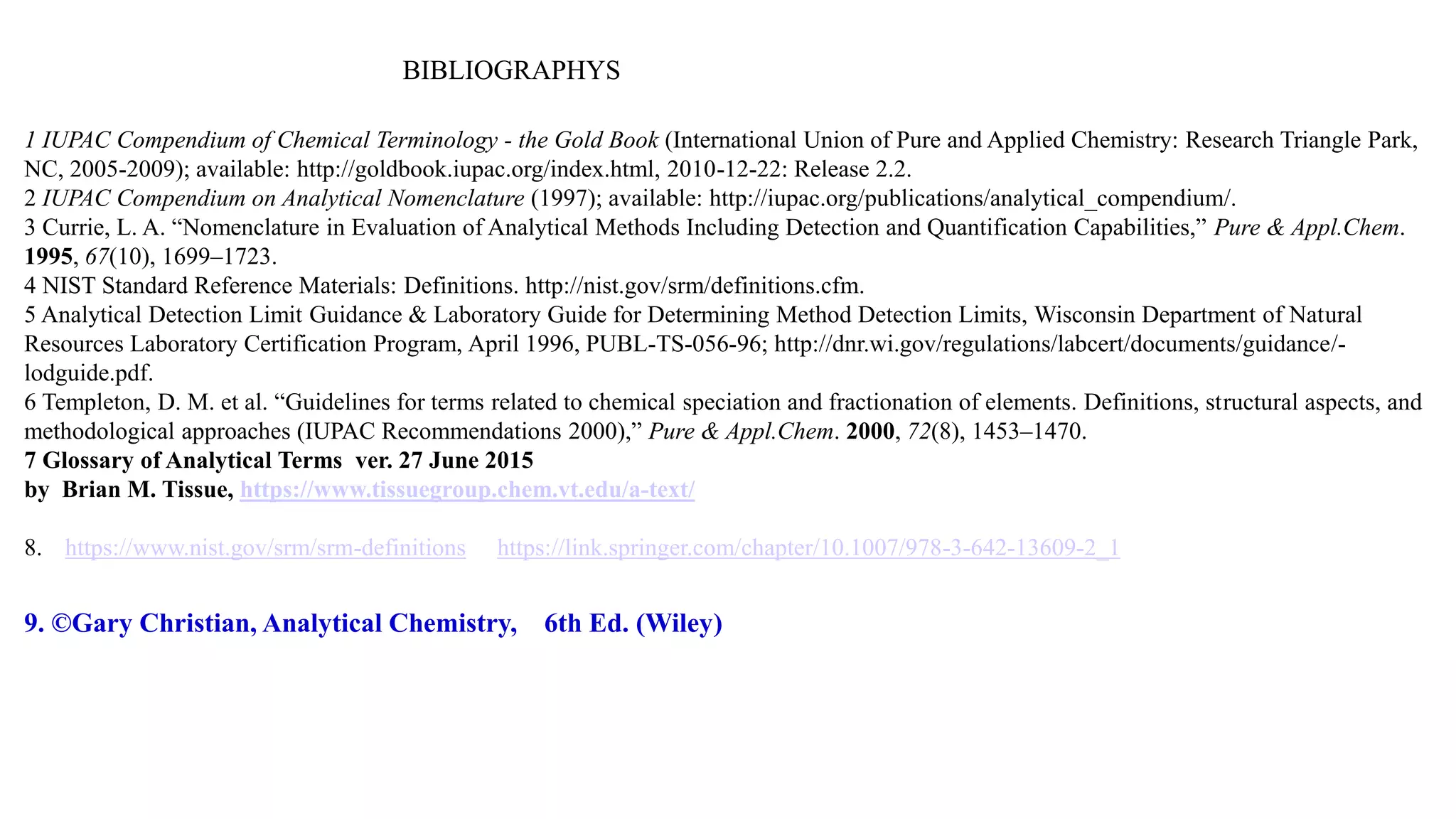 BIBLIOGRAPHYS
1 IUPAC Compendium of Chemical Terminology - the Gold Book (International Union of Pure and Applied Chemistry: Research Triangle Park,
NC, 2005-2009); available: http://goldbook.iupac.org/index.html, 2010-12-22: Release 2.2.
2 IUPAC Compendium on Analytical Nomenclature (1997); available: http://iupac.org/publications/analytical_compendium/.
3 Currie, L. A. “Nomenclature in Evaluation of Analytical Methods Including Detection and Quantification Capabilities,” Pure & Appl.Chem.
1995, 67(10), 1699–1723.
4 NIST Standard Reference Materials: Definitions. http://nist.gov/srm/definitions.cfm.
5 Analytical Detection Limit Guidance & Laboratory Guide for Determining Method Detection Limits, Wisconsin Department of Natural
Resources Laboratory Certification Program, April 1996, PUBL-TS-056-96; http://dnr.wi.gov/regulations/labcert/documents/guidance/-
lodguide.pdf.
6 Templeton, D. M. et al. “Guidelines for terms related to chemical speciation and fractionation of elements. Definitions, structural aspects, and
methodological approaches (IUPAC Recommendations 2000),” Pure & Appl.Chem. 2000, 72(8), 1453–1470.
7 Glossary of Analytical Terms ver. 27 June 2015
by Brian M. Tissue, https://www.tissuegroup.chem.vt.edu/a-text/
8. https://www.nist.gov/srm/srm-definitions https://link.springer.com/chapter/10.1007/978-3-642-13609-2_1
9. ©Gary Christian, Analytical Chemistry, 6th Ed. (Wiley)
 