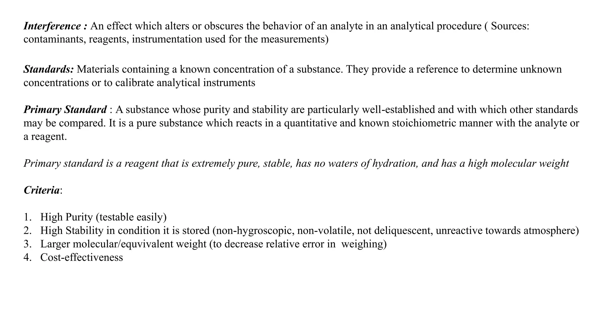 Interference : An effect which alters or obscures the behavior of an analyte in an analytical procedure ( Sources:
contaminants, reagents, instrumentation used for the measurements)
Standards: Materials containing a known concentration of a substance. They provide a reference to determine unknown
concentrations or to calibrate analytical instruments
Primary Standard : A substance whose purity and stability are particularly well-established and with which other standards
may be compared. It is a pure substance which reacts in a quantitative and known stoichiometric manner with the analyte or
a reagent.
Primary standard is a reagent that is extremely pure, stable, has no waters of hydration, and has a high molecular weight
Criteria:
1. High Purity (testable easily)
2. High Stability in condition it is stored (non-hygroscopic, non-volatile, not deliquescent, unreactive towards atmosphere)
3. Larger molecular/equvivalent weight (to decrease relative error in weighing)
4. Cost-effectiveness
 