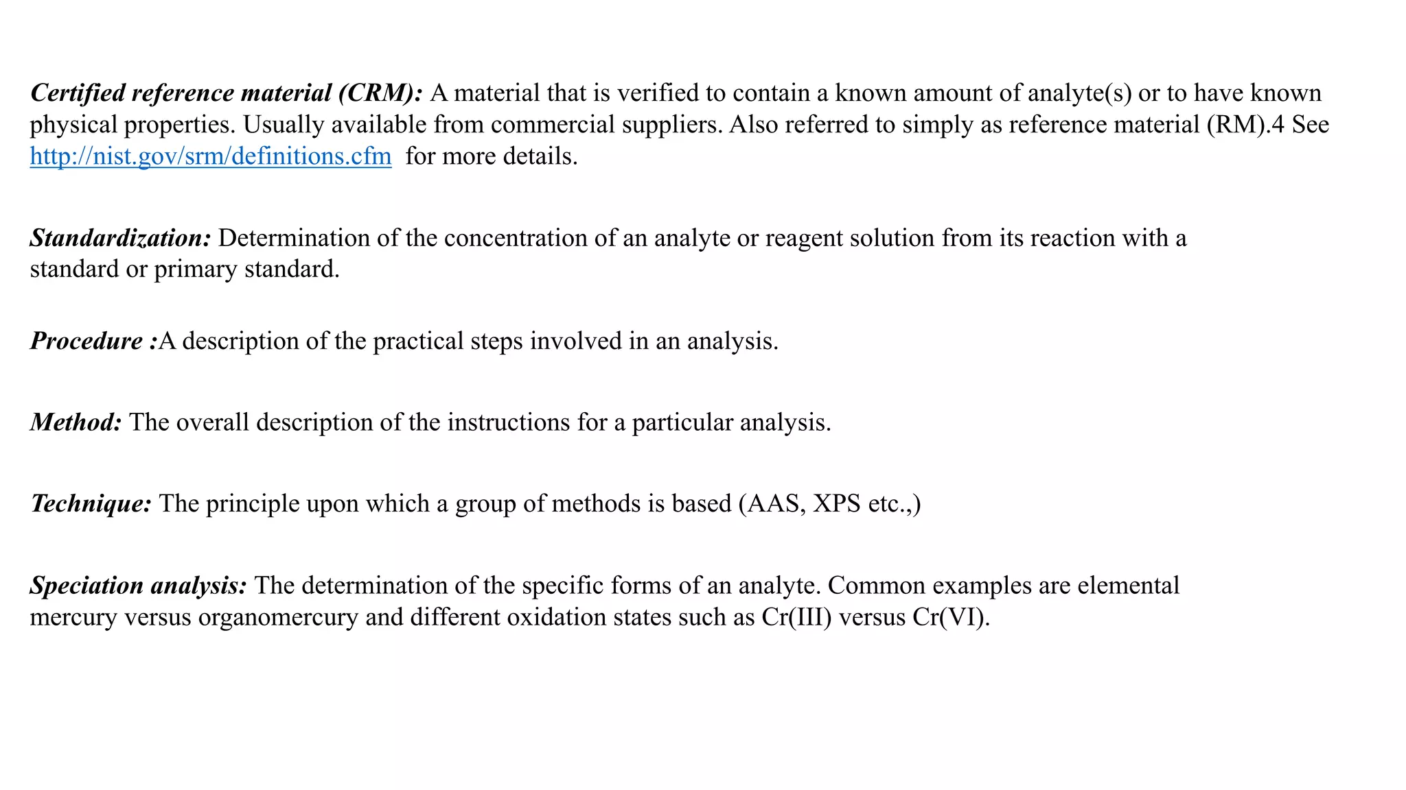Procedure :A description of the practical steps involved in an analysis.
Method: The overall description of the instructions for a particular analysis.
Technique: The principle upon which a group of methods is based (AAS, XPS etc.,)
Standardization: Determination of the concentration of an analyte or reagent solution from its reaction with a
standard or primary standard.
Certified reference material (CRM): A material that is verified to contain a known amount of analyte(s) or to have known
physical properties. Usually available from commercial suppliers. Also referred to simply as reference material (RM).4 See
http://nist.gov/srm/definitions.cfm for more details.
Speciation analysis: The determination of the specific forms of an analyte. Common examples are elemental
mercury versus organomercury and different oxidation states such as Cr(III) versus Cr(VI).
 