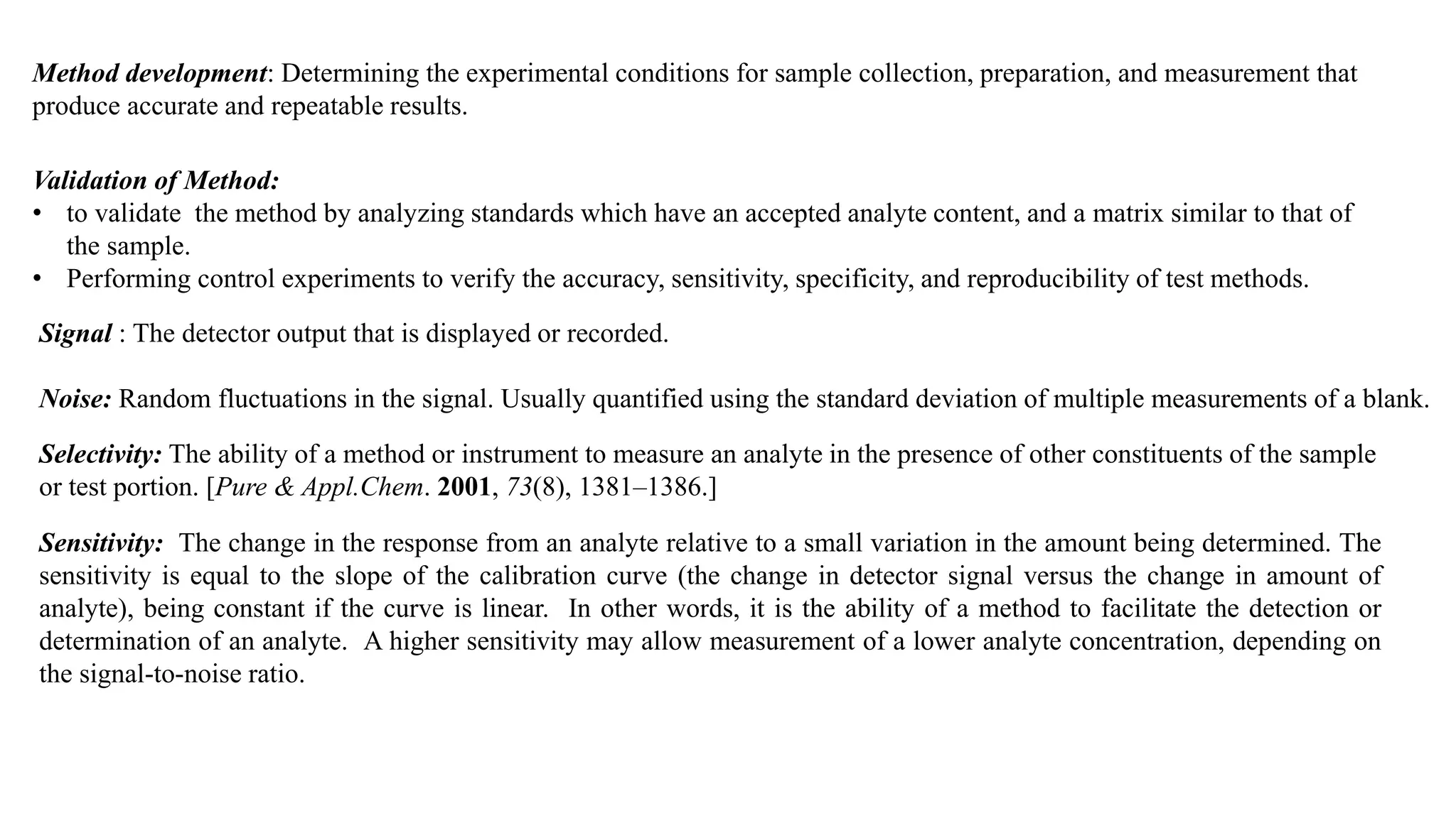 Method development: Determining the experimental conditions for sample collection, preparation, and measurement that
produce accurate and repeatable results.
Validation of Method:
• to validate the method by analyzing standards which have an accepted analyte content, and a matrix similar to that of
the sample.
• Performing control experiments to verify the accuracy, sensitivity, specificity, and reproducibility of test methods.
Signal : The detector output that is displayed or recorded.
Noise: Random fluctuations in the signal. Usually quantified using the standard deviation of multiple measurements of a blank.
Selectivity: The ability of a method or instrument to measure an analyte in the presence of other constituents of the sample
or test portion. [Pure & Appl.Chem. 2001, 73(8), 1381–1386.]
Sensitivity: The change in the response from an analyte relative to a small variation in the amount being determined. The
sensitivity is equal to the slope of the calibration curve (the change in detector signal versus the change in amount of
analyte), being constant if the curve is linear. In other words, it is the ability of a method to facilitate the detection or
determination of an analyte. A higher sensitivity may allow measurement of a lower analyte concentration, depending on
the signal-to-noise ratio.
 