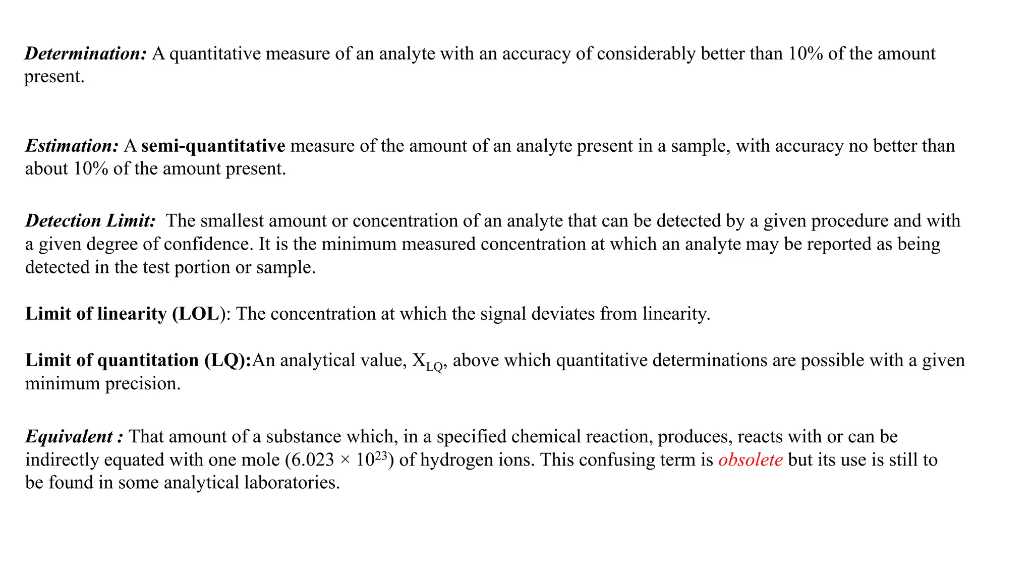 Detection Limit: The smallest amount or concentration of an analyte that can be detected by a given procedure and with
a given degree of confidence. It is the minimum measured concentration at which an analyte may be reported as being
detected in the test portion or sample.
Limit of linearity (LOL): The concentration at which the signal deviates from linearity.
Limit of quantitation (LQ):An analytical value, XLQ, above which quantitative determinations are possible with a given
minimum precision.
Determination: A quantitative measure of an analyte with an accuracy of considerably better than 10% of the amount
present.
Estimation: A semi-quantitative measure of the amount of an analyte present in a sample, with accuracy no better than
about 10% of the amount present.
Equivalent : That amount of a substance which, in a specified chemical reaction, produces, reacts with or can be
indirectly equated with one mole (6.023 × 1023) of hydrogen ions. This confusing term is obsolete but its use is still to
be found in some analytical laboratories.
 