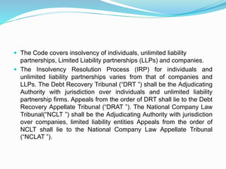  The Code covers insolvency of individuals, unlimited liability
partnerships, Limited Liability partnerships (LLPs) and companies.
 The Insolvency Resolution Process (IRP) for individuals and
unlimited liability partnerships varies from that of companies and
LLPs. The Debt Recovery Tribunal (“DRT ”) shall be the Adjudicating
Authority with jurisdiction over individuals and unlimited liability
partnership firms. Appeals from the order of DRT shall lie to the Debt
Recovery Appellate Tribunal (“DRAT ”). The National Company Law
Tribunal(“NCLT ”) shall be the Adjudicating Authority with jurisdiction
over companies, limited liability entities Appeals from the order of
NCLT shall lie to the National Company Law Appellate Tribunal
(“NCLAT ”).
 