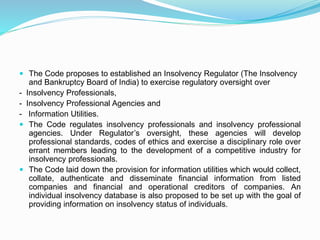  The Code proposes to established an Insolvency Regulator (The Insolvency
and Bankruptcy Board of India) to exercise regulatory oversight over
- Insolvency Professionals,
- Insolvency Professional Agencies and
- Information Utilities.
 The Code regulates insolvency professionals and insolvency professional
agencies. Under Regulator’s oversight, these agencies will develop
professional standards, codes of ethics and exercise a disciplinary role over
errant members leading to the development of a competitive industry for
insolvency professionals.
 The Code laid down the provision for information utilities which would collect,
collate, authenticate and disseminate financial information from listed
companies and financial and operational creditors of companies. An
individual insolvency database is also proposed to be set up with the goal of
providing information on insolvency status of individuals.
 