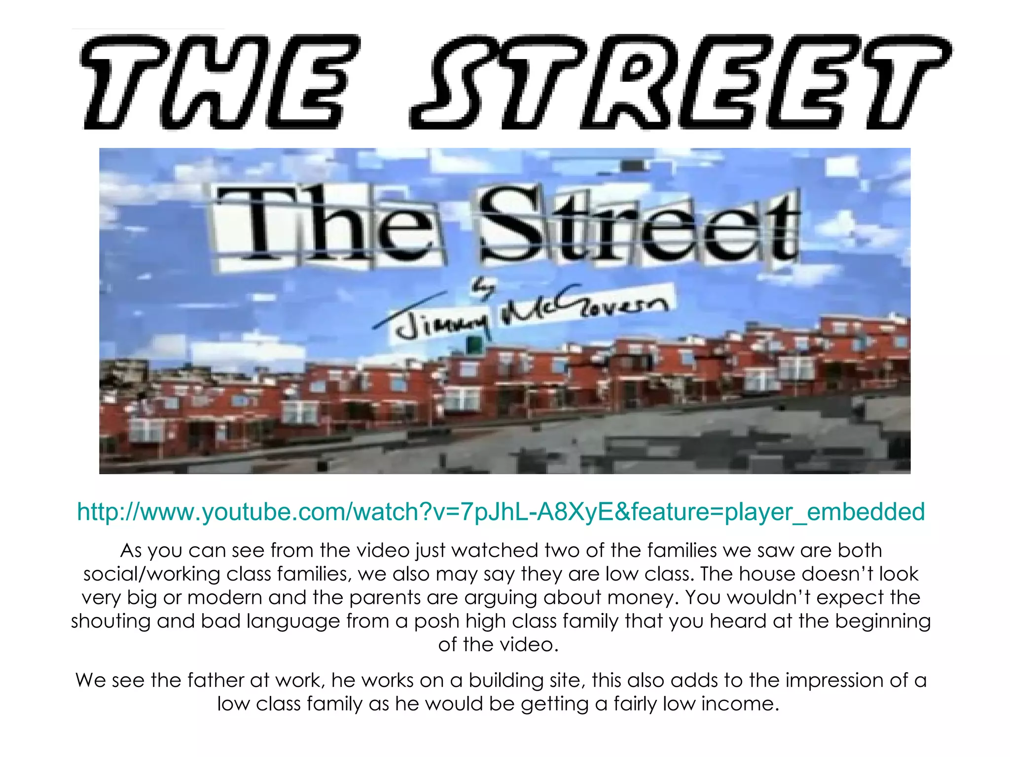 http://www.youtube.com/watch?v=7pJhL-A8XyE&feature=player_embedded As you can see from the video just watched two of the families we saw are both social/working class families, we also may say they are low class. The house doesn’t look very big or modern and the parents are arguing about money. You wouldn’t expect the shouting and bad language from a posh high class family that you heard at the beginning of the video.  We see the father at work, he works on a building site, this also adds to the impression of a low class family as he would be getting a fairly low income.  
