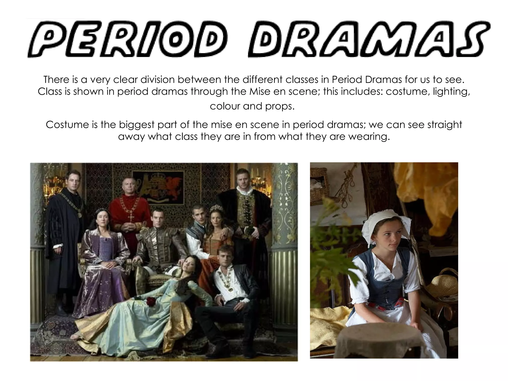 There is a very clear division between the different classes in Period Dramas for us to see. Class is shown in period dramas through the Mise en scene; this includes: costume, lighting, colour and props.   Costume is the biggest part of the mise en scene in period dramas; we can see straight away what class they are in from what they are wearing. 