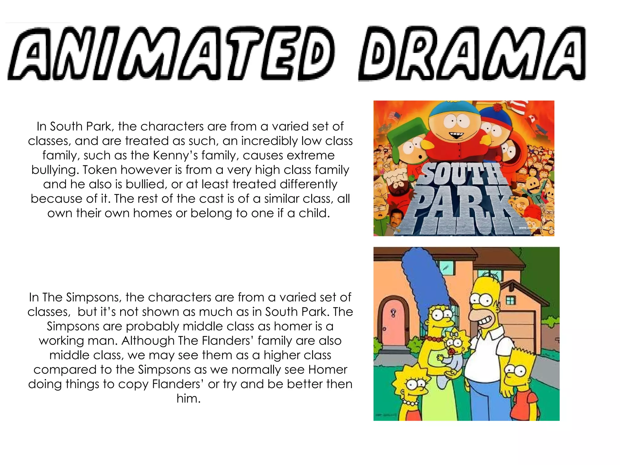 In South Park, the characters are from a varied set of classes, and are treated as such, an incredibly low class family, such as the Kenny’s family, causes extreme  bullying. Token however is from a very high class family and he also is bullied, or at least treated differently because of it. The rest of the cast is of a similar class, all own their own homes or belong to one if a child.  In The Simpsons, the characters are from a varied set of classes,  but it’s not shown as much as in South Park. The Simpsons are probably middle class as homer is a working man. Although The Flanders’ family are also middle class, we may see them as a higher class compared to the Simpsons as we normally see Homer doing things to copy Flanders’ or try and be better then him.  