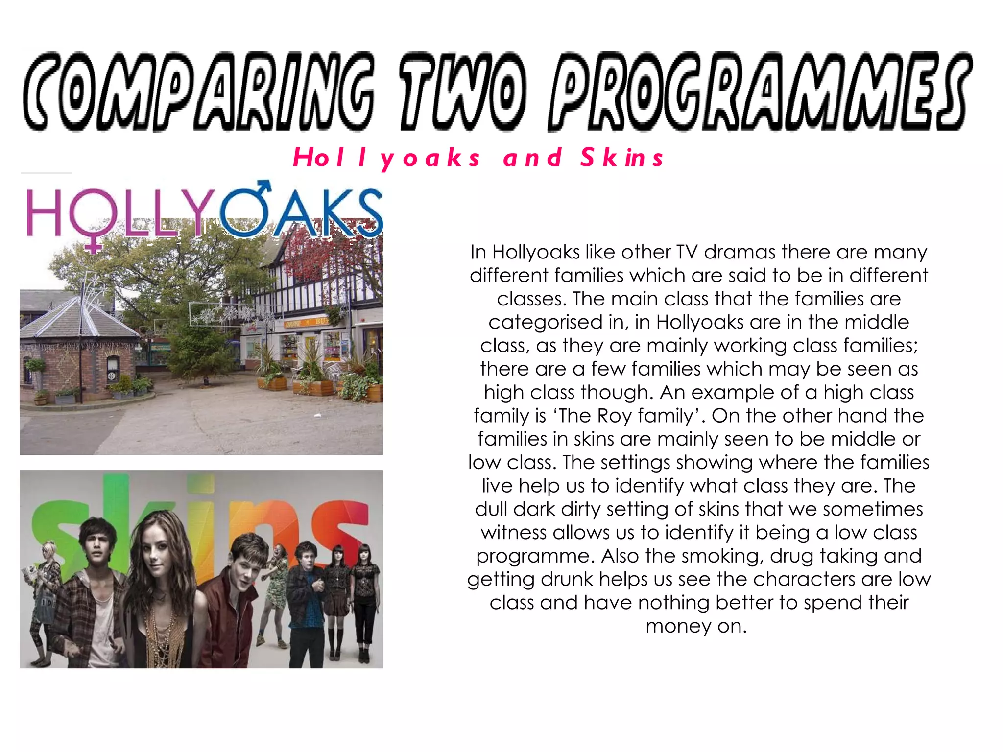 Hollyoaks and Skins In Hollyoaks like other TV dramas there are many different families which are said to be in different classes. The main class that the families are categorised in, in Hollyoaks are in the middle class, as they are mainly working class families; there are a few families which may be seen as high class though. An example of a high class family is ‘The Roy family’. On the other hand the families in skins are mainly seen to be middle or low class. The settings showing where the families live help us to identify what class they are. The dull dark dirty setting of skins that we sometimes witness allows us to identify it being a low class programme. Also the smoking, drug taking and getting drunk helps us see the characters are low class and have nothing better to spend their money on.  