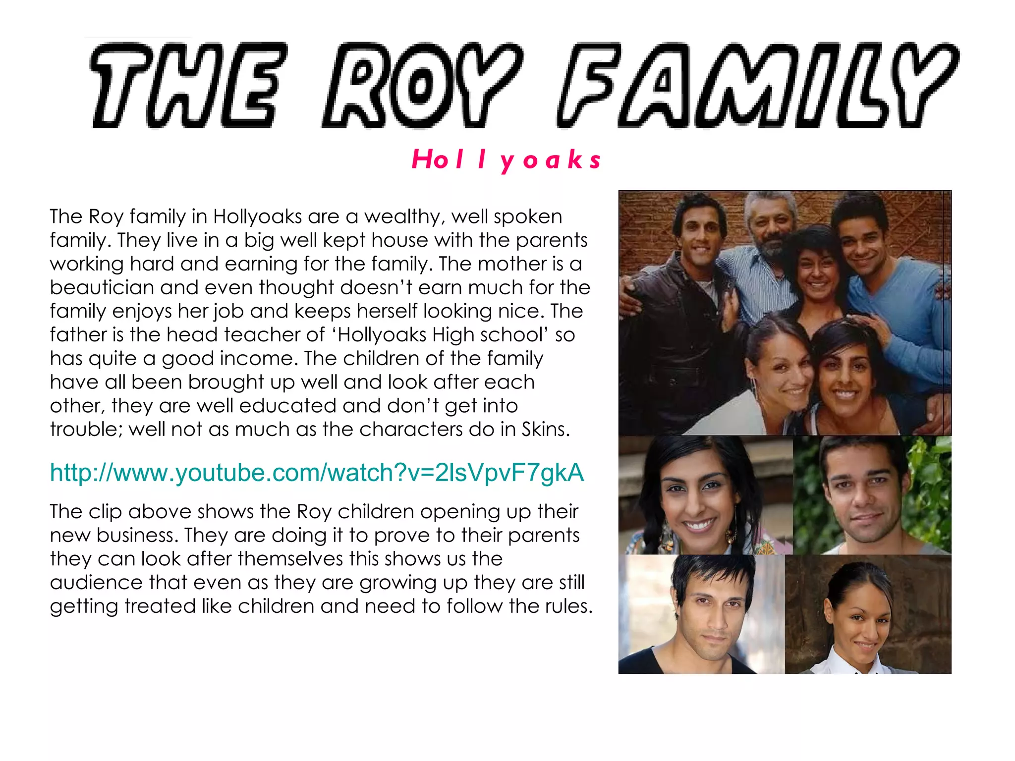 The Roy family in Hollyoaks are a wealthy, well spoken family. They live in a big well kept house with the parents working hard and earning for the family. The mother is a beautician and even thought doesn’t earn much for the family enjoys her job and keeps herself looking nice. The father is the head teacher of ‘Hollyoaks High school’ so has quite a good income. The children of the family have all been brought up well and look after each other, they are well educated and don’t get into trouble; well not as much as the characters do in Skins.  http:// www.youtube.com/watch?v =2lsVpvF7gkA   The clip above shows the Roy children opening up their new business. They are doing it to prove to their parents they can look after themselves this shows us the audience that even as they are growing up they are still getting treated like children and need to follow the rules. Hollyoaks 