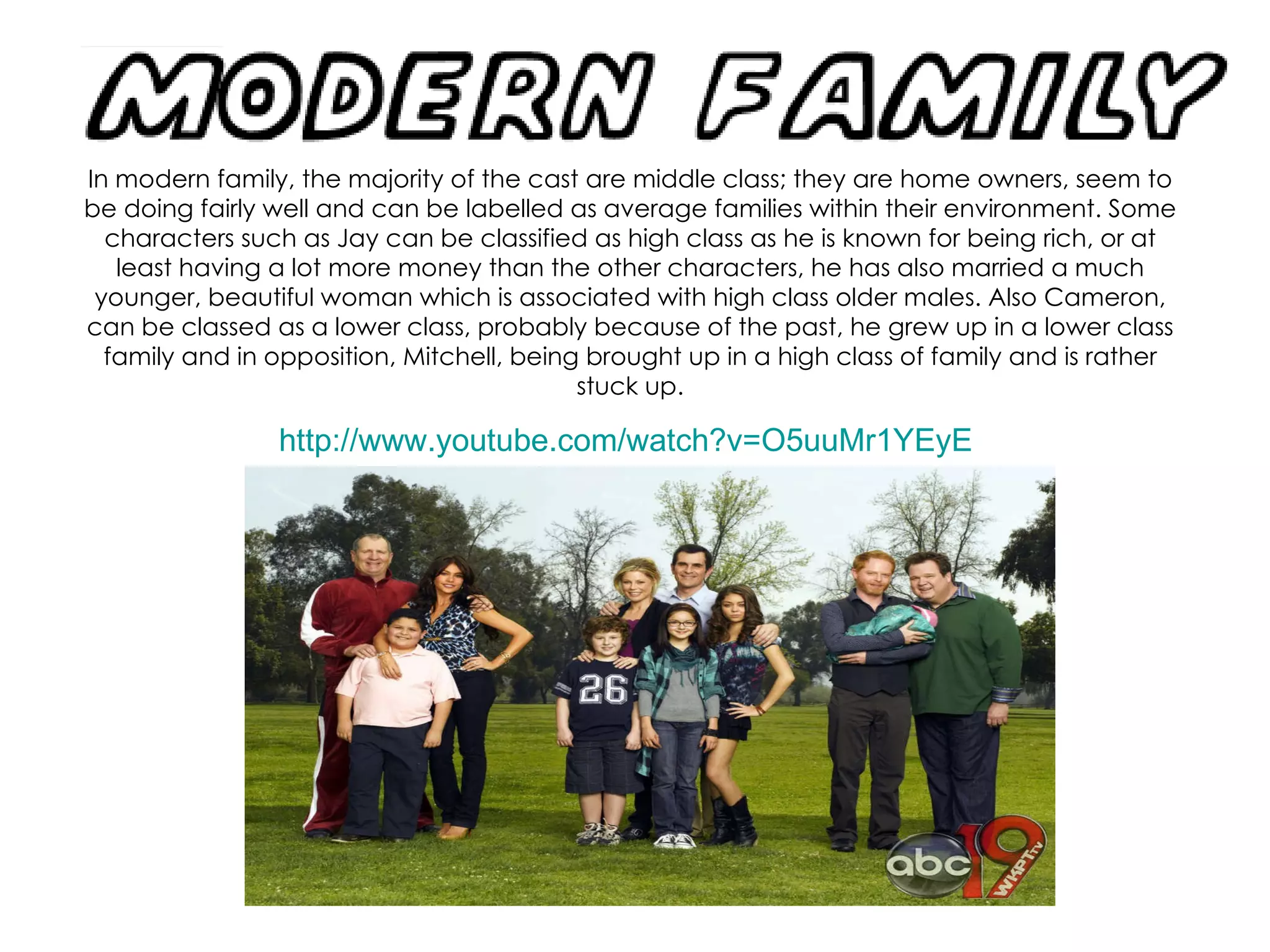 In modern family, the majority of the cast are middle class; they are home owners, seem to be doing fairly well and can be labelled as average families within their environment. Some characters such as Jay can be classified as high class as he is known for being rich, or at least having a lot more money than the other characters, he has also married a much younger, beautiful woman which is associated with high class older males. Also Cameron, can be classed as a lower class, probably because of the past, he grew up in a lower class family and in opposition, Mitchell, being brought up in a high class of family and is rather stuck up. http://www.youtube.com/watch?v=O5uuMr1YEyE   