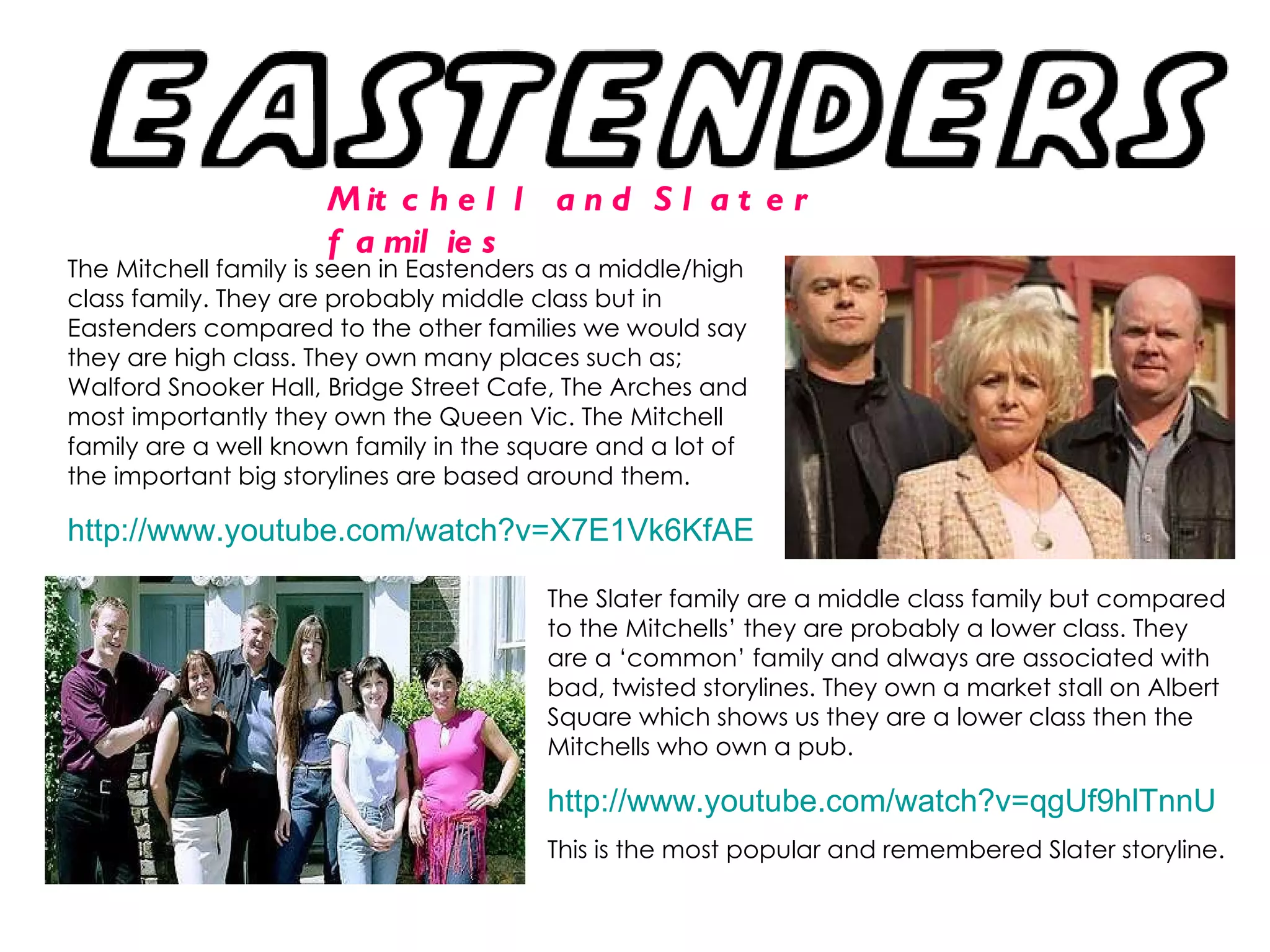 Mitchell and Slater families The Mitchell family is seen in Eastenders as a middle/high class family. They are probably middle class but in Eastenders compared to the other families we would say they are high class. They own many places such as; Walford Snooker Hall, Bridge Street Cafe, The Arches and most importantly they own the Queen Vic. The Mitchell family are a well known family in the square and a lot of the important big storylines are based around them. http://www.youtube.com/watch?v=X7E1Vk6KfAE   The Slater family are a middle class family but compared to the Mitchells’ they are probably a lower class. They are a ‘common’ family and always are associated with bad, twisted storylines. They own a market stall on Albert Square which shows us they are a lower class then the Mitchells who own a pub.  http://www.youtube.com/watch?v=qgUf9hlTnnU This is the most popular and remembered Slater storyline. 