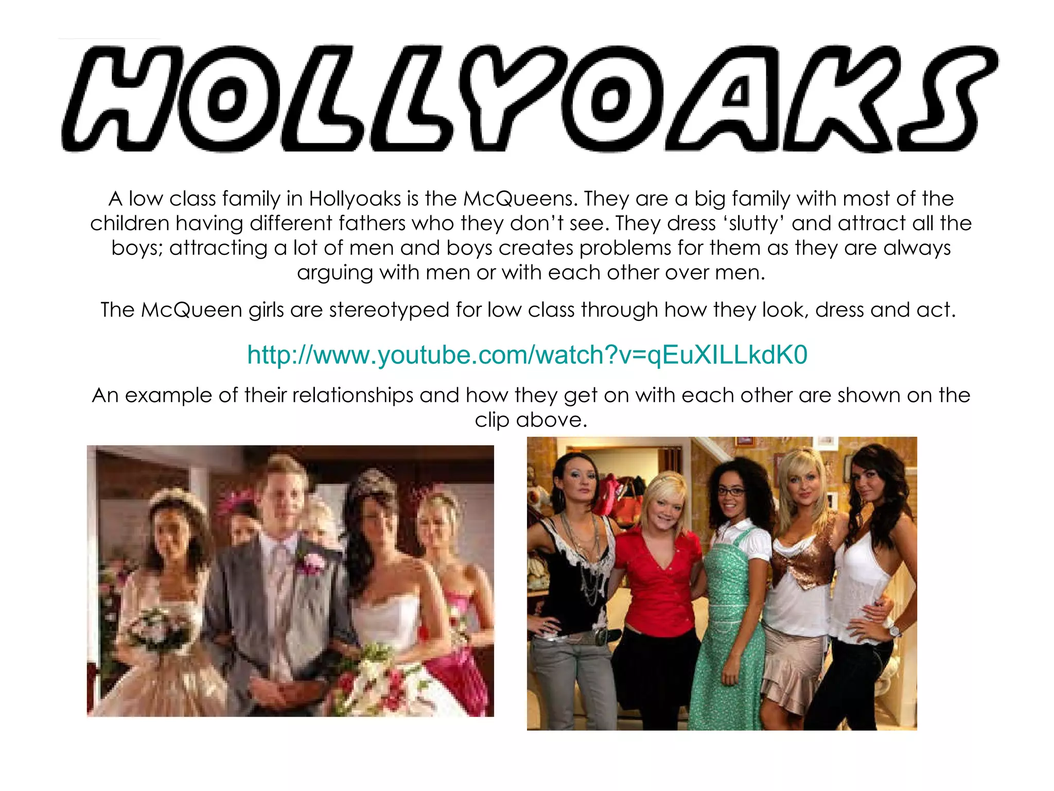 A low class family in Hollyoaks is the McQueens. They are a big family with most of the children having different fathers who they don’t see. They dress ‘slutty’ and attract all the boys; attracting a lot of men and boys creates problems for them as they are always arguing with men or with each other over men. The McQueen girls are stereotyped for low class through how they look, dress and act.  http://www.youtube.com/watch?v=qEuXILLkdK0   An example of their relationships and how they get on with each other are shown on the clip above. 