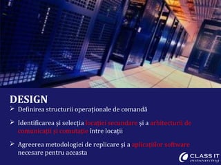 DESIGN
 Definirea structurii operaționale de comandă
 Identificarea și selecția locației secundare și a arhitecturii de
comunicații și comutație între locații
 Agreerea metodologiei de replicare și a aplicațiilor software
necesare pentru aceasta
 