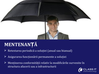 MENTENAN ĂȚ
 Retestarea periodică a soluției (anual sau bianual)
 Asigurarea funcționării permanente a soluției
 Menținerea conformității relativ la modificările survenite în
structura afacerii sau a infrastructurii
 