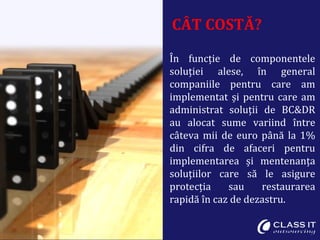 CÂT COSTĂ?
În funcție de componentele
soluției alese, în general
companiile pentru care am
implementat și pentru care am
administrat soluții de BC&DR
au alocat sume variind între
câteva mii de euro până la 1%
din cifra de afaceri pentru
implementarea și mentenanța
soluțiilor care să le asigure
protecția sau restaurarea
rapidă în caz de dezastru.
 