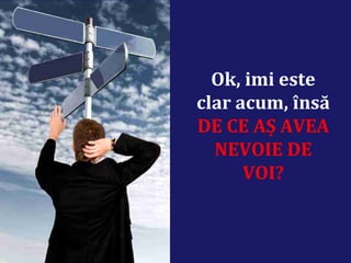Ok, imi este
clar acum, însă
DE CE AȘ AVEA
NEVOIE DE
VOI?
 
