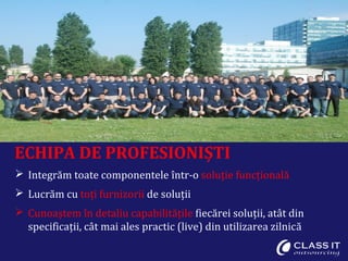 ECHIPA DE PROFESIONIȘTI
 Integrăm toate componentele într-o soluție funcțională
 Lucrăm cu toți furnizorii de soluții
 Cunoaștem în detaliu capabilitățile fiecărei soluții, atât din
specificații, cât mai ales practic (live) din utilizarea zilnică
 