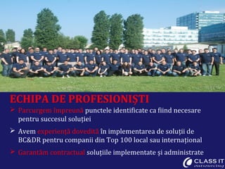 ECHIPA DE PROFESIONIȘTI
 Parcurgem împreună punctele identificate ca fiind necesare
pentru succesul soluției
 Avem experiență dovedită în implementarea de soluții de
BC&DR pentru companii din Top 100 local sau internațional
 Garantăm contractual soluțiile implementate și administrate
 