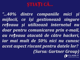 ȘTIA I CĂ...Ț
“...40% dintre companiile mici și
mijlocii, ce își gestionează singure
re eaua și utilizează internetul nuț
doar pentru comunicarea prin e-mail,
au re eaua atacată de către hackeri,ț
iar mai mult de 50% nici nu cunosc
acest aspect riscant pentru datele lor?
(Sursa: Gartner Group)
 