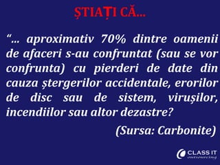 ȘTIA I CĂ...Ț
“… aproximativ 70% dintre oamenii
de afaceri s-au confruntat (sau se vor
confrunta) cu pierderi de date din
cauza ștergerilor accidentale, erorilor
de disc sau de sistem, virușilor,
incendiilor sau altor dezastre?
(Sursa: Carbonite)
 