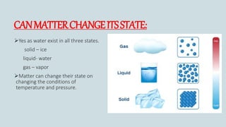 CANMATTERCHANGEITSSTATE:
Yes as water exist in all three states.
solid – ice
liquid- water
gas – vapor
Matter can change their state on
changing the conditions of
temperature and pressure.
 