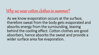 Whywewearcottonclothesinsummer?
As we know evaporation occurs at the surface,
therefore sweat from the body gets evaporated and
absorbs energy from the surrounding, leaving
behind the cooling effect. Cotton clothes are good
absorbers, hence absorbs the sweat and provide a
wider surface area foe evaporation.
 
