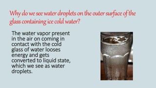 Whydoweseewaterdropletsontheoutersurfaceofthe
glasscontainingicecoldwater?
The water vapor present
in the air on coming in
contact with the cold
glass of water looses
energy and gets
converted to liquid state,
which we see as water
droplets.
 