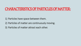 CHARACTERISTICSOFPARTICLESOFMATTER:
1) Particles have space between them.
2) Particles of matter are continuously moving.
3) Particles of matter attract each other.
 