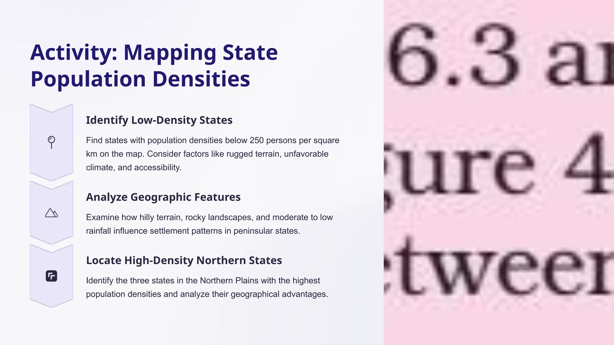 Activity: Mapping State
Population Densities
Identify Low-Density States
Find states with population densities below 250 persons per square
km on the map. Consider factors like rugged terrain, unfavorable
climate, and accessibility.
Analyze Geographic Features
Examine how hilly terrain, rocky landscapes, and moderate to low
rainfall influence settlement patterns in peninsular states.
Locate High-Density Northern States
Identify the three states in the Northern Plains with the highest
population densities and analyze their geographical advantages.
 