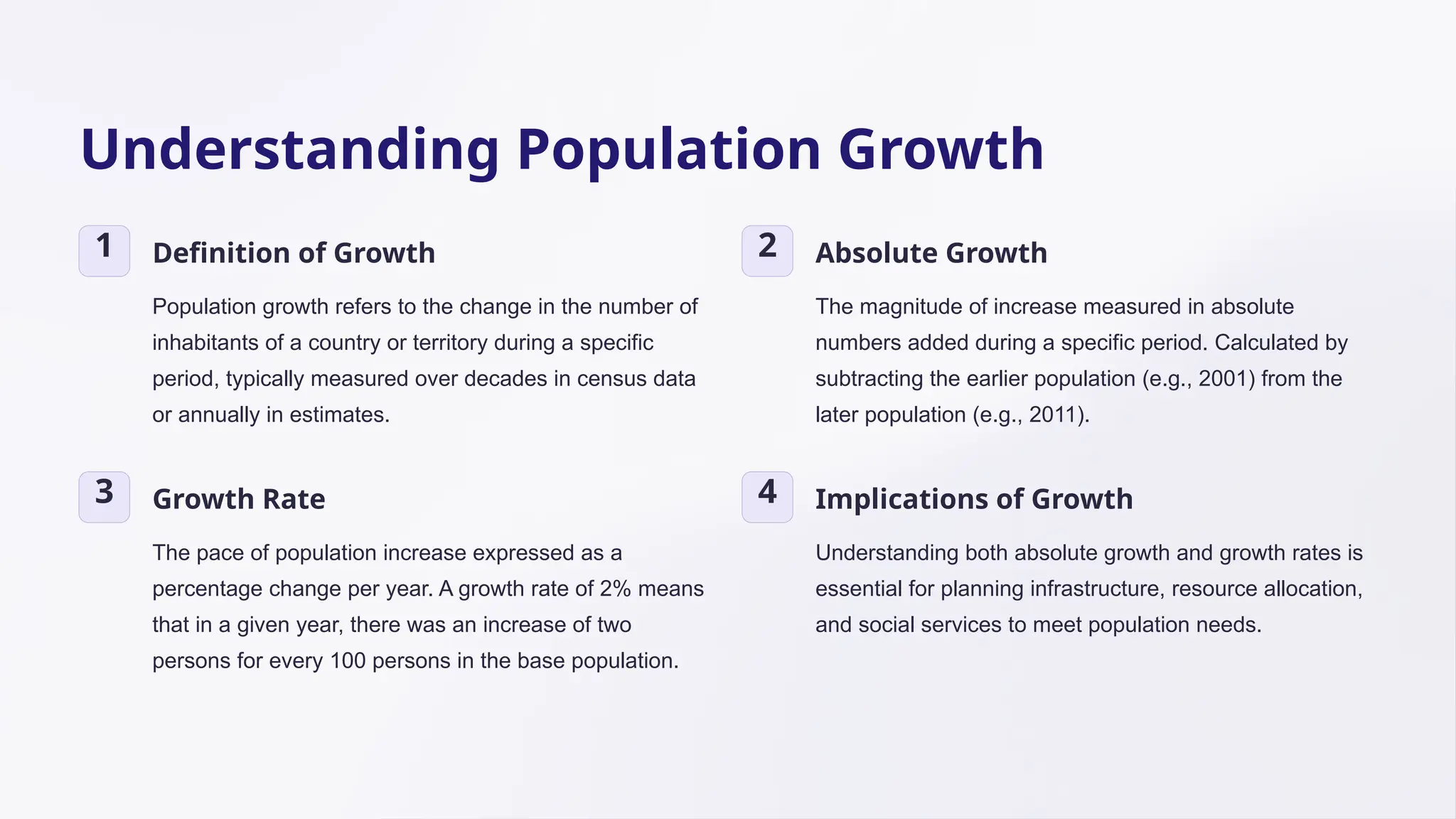 Understanding Population Growth
1 Definition of Growth
Population growth refers to the change in the number of
inhabitants of a country or territory during a specific
period, typically measured over decades in census data
or annually in estimates.
2 Absolute Growth
The magnitude of increase measured in absolute
numbers added during a specific period. Calculated by
subtracting the earlier population (e.g., 2001) from the
later population (e.g., 2011).
3 Growth Rate
The pace of population increase expressed as a
percentage change per year. A growth rate of 2% means
that in a given year, there was an increase of two
persons for every 100 persons in the base population.
4 Implications of Growth
Understanding both absolute growth and growth rates is
essential for planning infrastructure, resource allocation,
and social services to meet population needs.
 