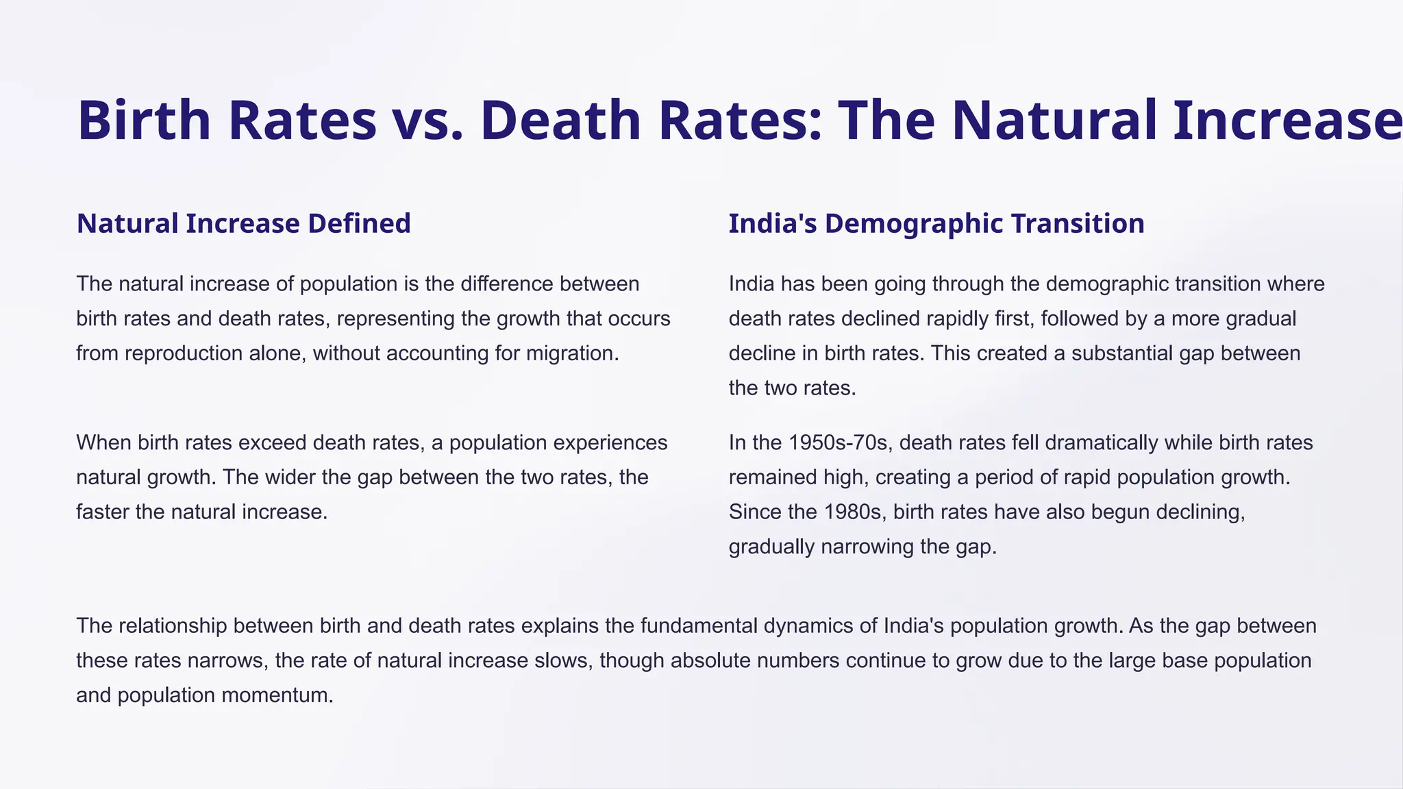 Birth Rates vs. Death Rates: The Natural Increase
Natural Increase Defined
The natural increase of population is the difference between
birth rates and death rates, representing the growth that occurs
from reproduction alone, without accounting for migration.
When birth rates exceed death rates, a population experiences
natural growth. The wider the gap between the two rates, the
faster the natural increase.
India's Demographic Transition
India has been going through the demographic transition where
death rates declined rapidly first, followed by a more gradual
decline in birth rates. This created a substantial gap between
the two rates.
In the 1950s-70s, death rates fell dramatically while birth rates
remained high, creating a period of rapid population growth.
Since the 1980s, birth rates have also begun declining,
gradually narrowing the gap.
The relationship between birth and death rates explains the fundamental dynamics of India's population growth. As the gap between
these rates narrows, the rate of natural increase slows, though absolute numbers continue to grow due to the large base population
and population momentum.
 