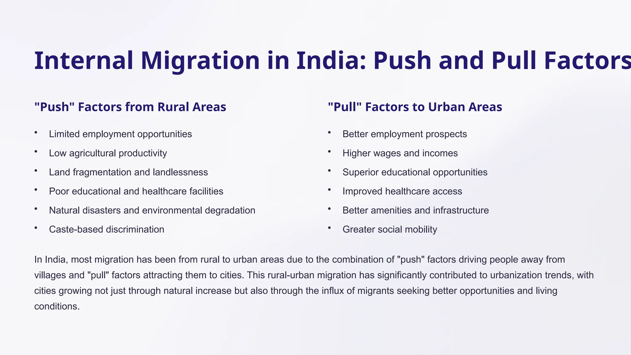 Internal Migration in India: Push and Pull Factors
"Push" Factors from Rural Areas
• Limited employment opportunities
• Low agricultural productivity
• Land fragmentation and landlessness
• Poor educational and healthcare facilities
• Natural disasters and environmental degradation
• Caste-based discrimination
"Pull" Factors to Urban Areas
• Better employment prospects
• Higher wages and incomes
• Superior educational opportunities
• Improved healthcare access
• Better amenities and infrastructure
• Greater social mobility
In India, most migration has been from rural to urban areas due to the combination of "push" factors driving people away from
villages and "pull" factors attracting them to cities. This rural-urban migration has significantly contributed to urbanization trends, with
cities growing not just through natural increase but also through the influx of migrants seeking better opportunities and living
conditions.
 