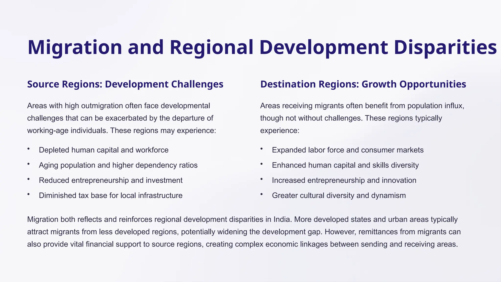 Migration and Regional Development Disparities
Source Regions: Development Challenges
Areas with high outmigration often face developmental
challenges that can be exacerbated by the departure of
working-age individuals. These regions may experience:
• Depleted human capital and workforce
• Aging population and higher dependency ratios
• Reduced entrepreneurship and investment
• Diminished tax base for local infrastructure
Destination Regions: Growth Opportunities
Areas receiving migrants often benefit from population influx,
though not without challenges. These regions typically
experience:
• Expanded labor force and consumer markets
• Enhanced human capital and skills diversity
• Increased entrepreneurship and innovation
• Greater cultural diversity and dynamism
Migration both reflects and reinforces regional development disparities in India. More developed states and urban areas typically
attract migrants from less developed regions, potentially widening the development gap. However, remittances from migrants can
also provide vital financial support to source regions, creating complex economic linkages between sending and receiving areas.
 