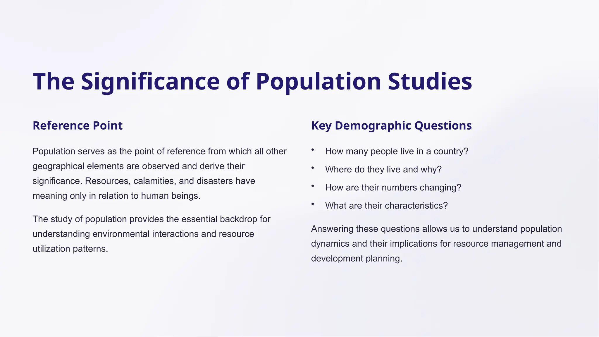 The Significance of Population Studies
Reference Point
Population serves as the point of reference from which all other
geographical elements are observed and derive their
significance. Resources, calamities, and disasters have
meaning only in relation to human beings.
The study of population provides the essential backdrop for
understanding environmental interactions and resource
utilization patterns.
Key Demographic Questions
• How many people live in a country?
• Where do they live and why?
• How are their numbers changing?
• What are their characteristics?
Answering these questions allows us to understand population
dynamics and their implications for resource management and
development planning.
 